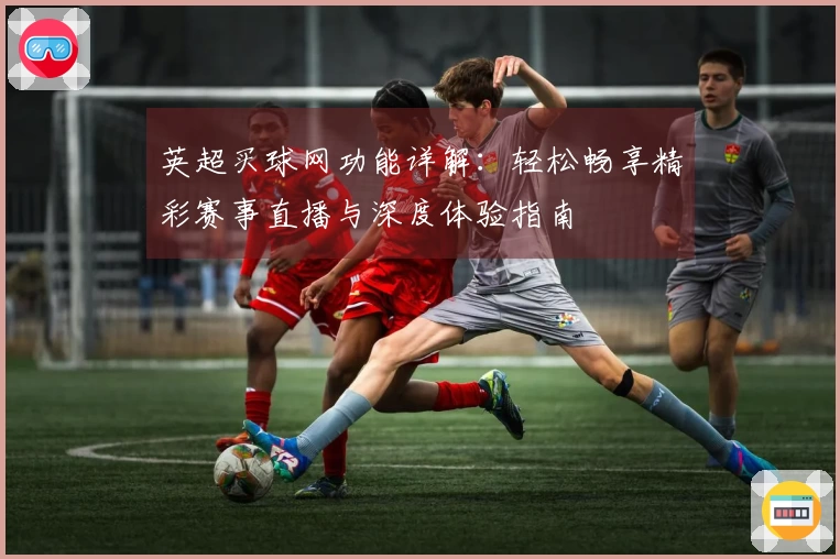 英超买球网功能详解：轻松畅享精彩赛事直播与深度体验指南