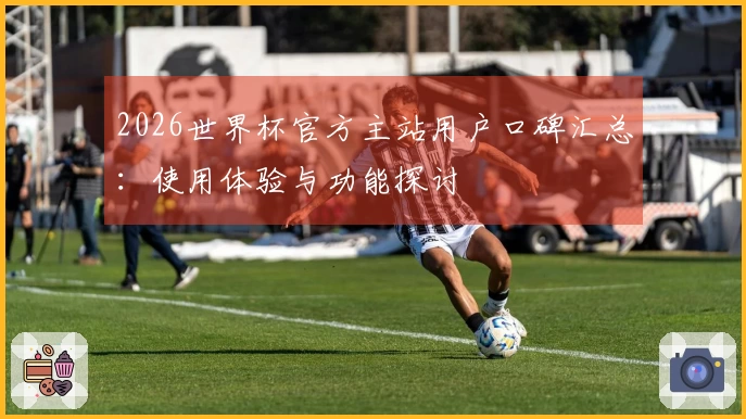 2026世界杯官方主站用户口碑汇总：使用体验与功能探讨
